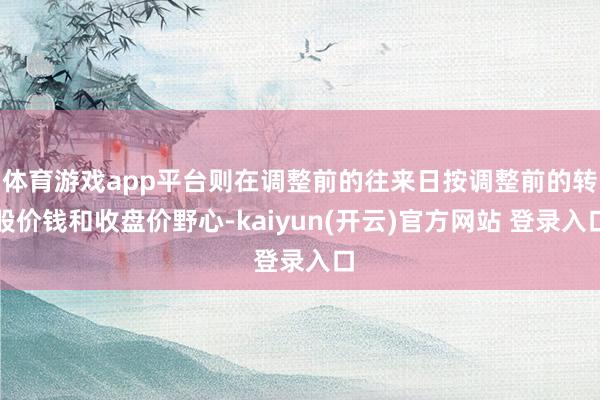 体育游戏app平台则在调整前的往来日按调整前的转股价钱和收盘价野心-kaiyun(开云)官方网站 登录入口