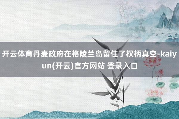 开云体育丹麦政府在格陵兰岛留住了权柄真空-kaiyun(开云)官方网站 登录入口