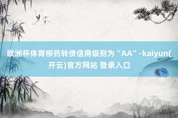 欧洲杯体育柳药转债信用级别为“AA”-kaiyun(开云)官方网站 登录入口