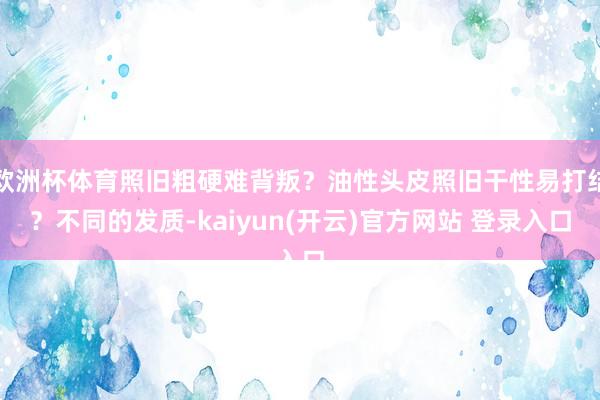 欧洲杯体育照旧粗硬难背叛？油性头皮照旧干性易打结？不同的发质-kaiyun(开云)官方网站 登录入口