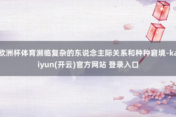 欧洲杯体育濒临复杂的东说念主际关系和种种窘境-kaiyun(开云)官方网站 登录入口