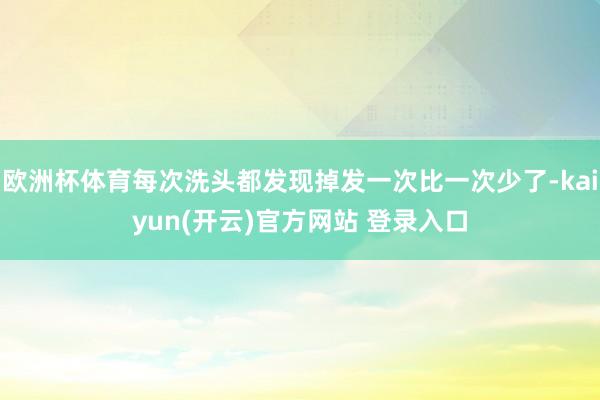 欧洲杯体育每次洗头都发现掉发一次比一次少了-kaiyun(开云)官方网站 登录入口