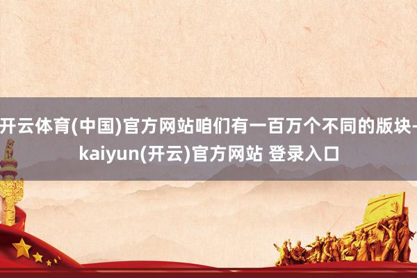 开云体育(中国)官方网站咱们有一百万个不同的版块-kaiyun(开云)官方网站 登录入口