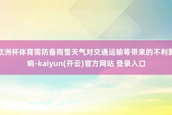 欧洲杯体育需防备雨雪天气对交通运输等带来的不利影响-kaiyun(开云)官方网站 登录入口