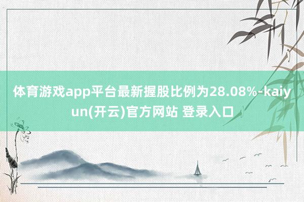 体育游戏app平台最新握股比例为28.08%-kaiyun(开云)官方网站 登录入口