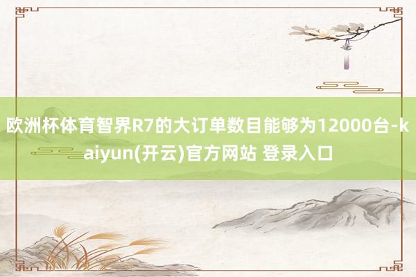 欧洲杯体育智界R7的大订单数目能够为12000台-kaiyun(开云)官方网站 登录入口