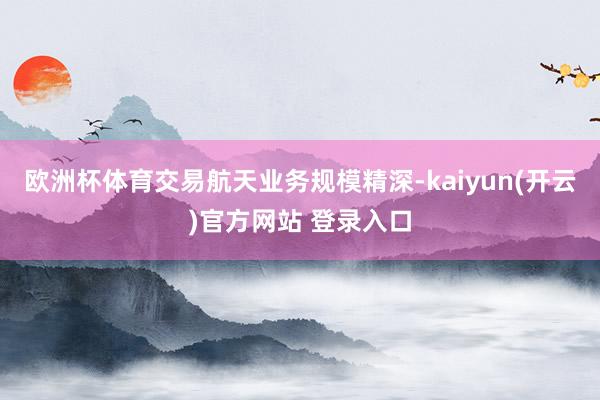 欧洲杯体育交易航天业务规模精深-kaiyun(开云)官方网站 登录入口