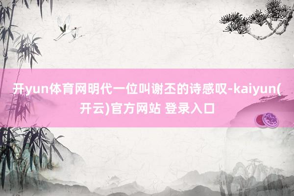 开yun体育网明代一位叫谢丕的诗感叹-kaiyun(开云)官方网站 登录入口