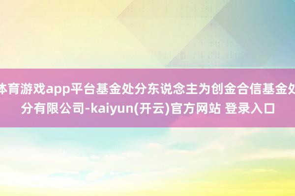 体育游戏app平台基金处分东说念主为创金合信基金处分有限公司-kaiyun(开云)官方网站 登录入口