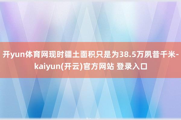 开yun体育网现时疆土面积只是为38.5万夙昔千米-kaiyun(开云)官方网站 登录入口