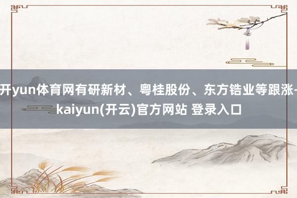 开yun体育网有研新材、粤桂股份、东方锆业等跟涨-kaiyun(开云)官方网站 登录入口