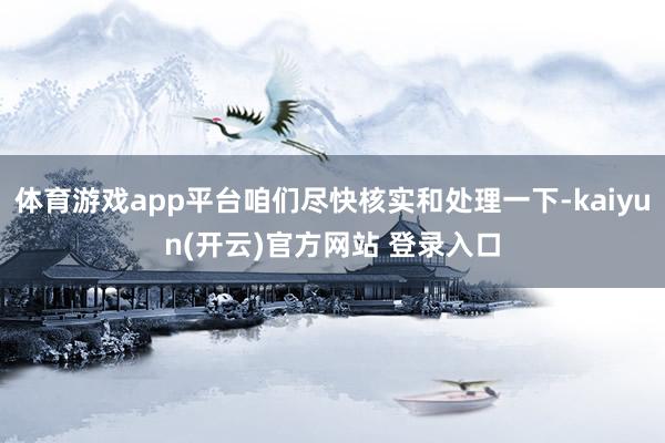 体育游戏app平台咱们尽快核实和处理一下-kaiyun(开云)官方网站 登录入口
