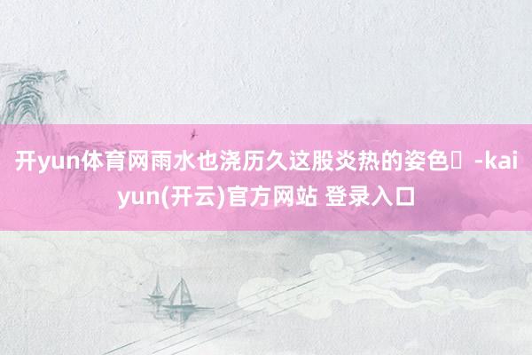 开yun体育网雨水也浇历久这股炎热的姿色️-kaiyun(开云)官方网站 登录入口