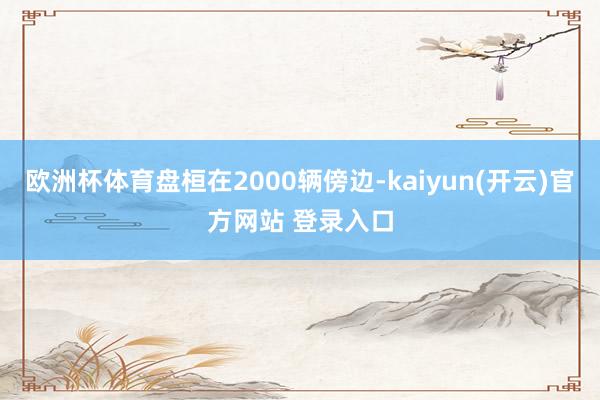 欧洲杯体育盘桓在2000辆傍边-kaiyun(开云)官方网站 登录入口