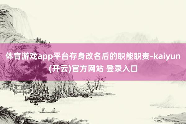 体育游戏app平台存身改名后的职能职责-kaiyun(开云)官方网站 登录入口