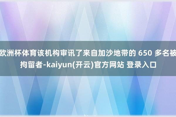欧洲杯体育该机构审讯了来自加沙地带的 650 多名被拘留者-kaiyun(开云)官方网站 登录入口
