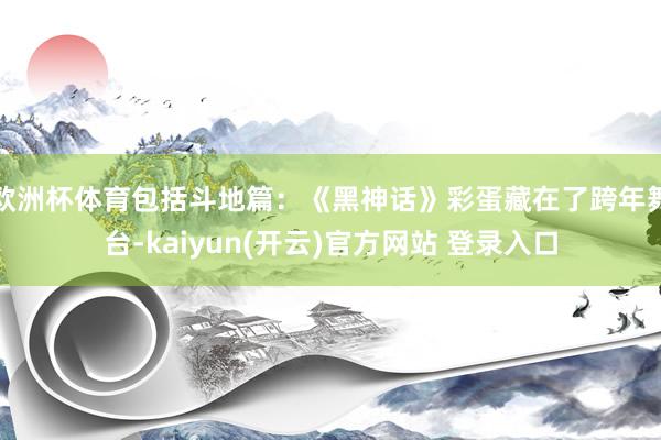 欧洲杯体育包括斗地篇：《黑神话》彩蛋藏在了跨年舞台-kaiyun(开云)官方网站 登录入口