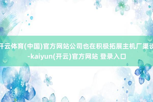 开云体育(中国)官方网站公司也在积极拓展主机厂渠谈-kaiyun(开云)官方网站 登录入口