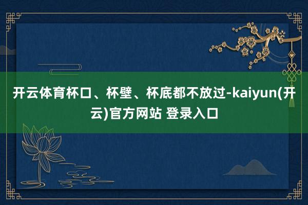开云体育杯口、杯壁、杯底都不放过-kaiyun(开云)官方网站 登录入口