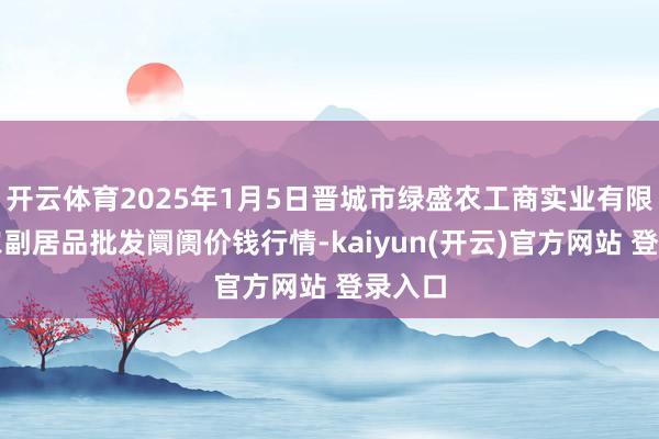开云体育2025年1月5日晋城市绿盛农工商实业有限公司农副居品批发阛阓价钱行情-kaiyun(开云)官方网站 登录入口
