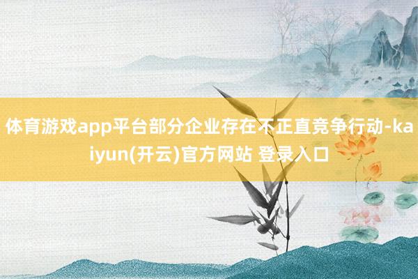 体育游戏app平台部分企业存在不正直竞争行动-kaiyun(开云)官方网站 登录入口