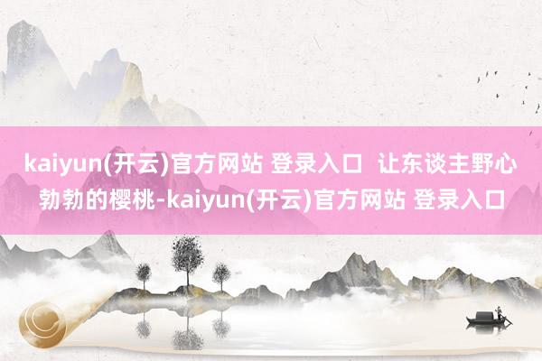 kaiyun(开云)官方网站 登录入口  让东谈主野心勃勃的樱桃-kaiyun(开云)官方网站 登录入口
