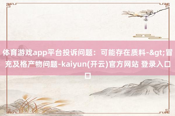 体育游戏app平台投诉问题：可能存在质料->冒充及格产物问题-kaiyun(开云)官方网站 登录入口