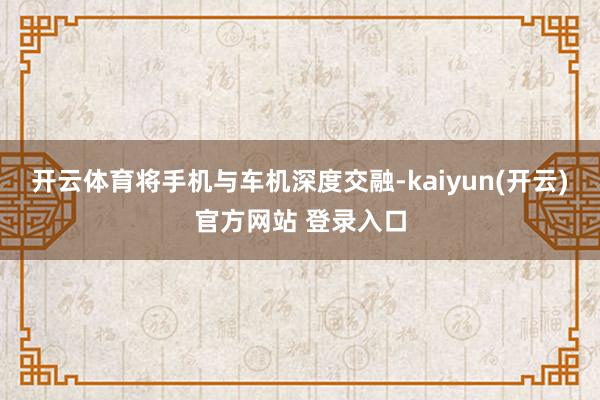 开云体育将手机与车机深度交融-kaiyun(开云)官方网站 登录入口