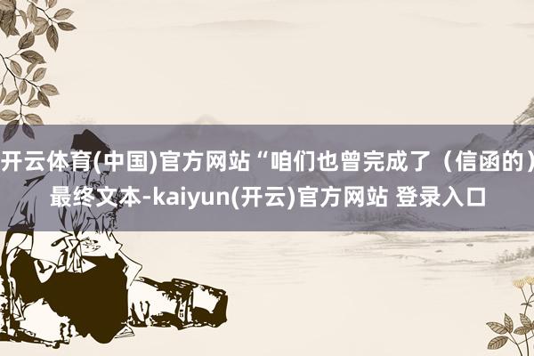 开云体育(中国)官方网站“咱们也曾完成了（信函的）最终文本-kaiyun(开云)官方网站 登录入口