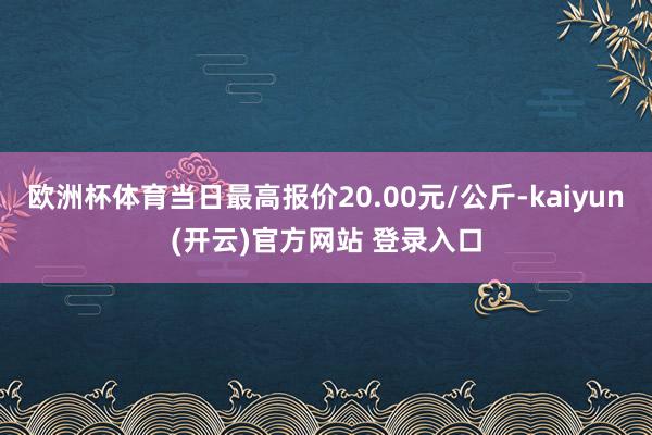 欧洲杯体育当日最高报价20.00元/公斤-kaiyun(开云)官方网站 登录入口
