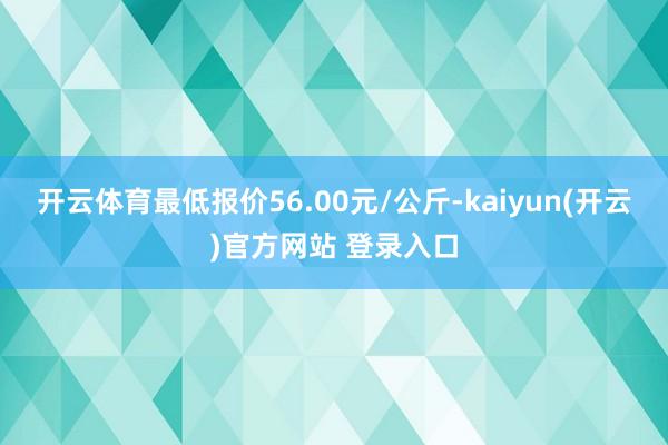 开云体育最低报价56.00元/公斤-kaiyun(开云)官方网站 登录入口