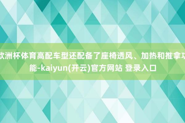欧洲杯体育高配车型还配备了座椅透风、加热和推拿功能-kaiyun(开云)官方网站 登录入口