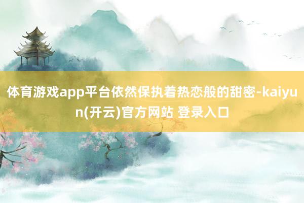 体育游戏app平台依然保执着热恋般的甜密-kaiyun(开云)官方网站 登录入口