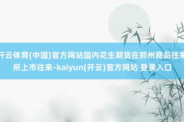 开云体育(中国)官方网站国内花生期货在郑州商品往来所上市往来-kaiyun(开云)官方网站 登录入口