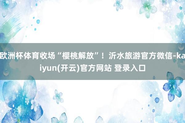 欧洲杯体育收场“樱桃解放”！沂水旅游官方微信-kaiyun(开云)官方网站 登录入口
