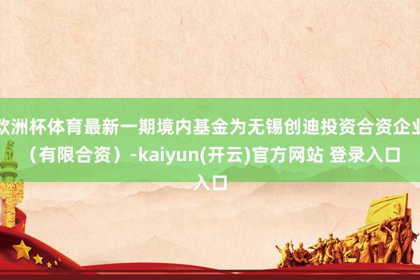 欧洲杯体育最新一期境内基金为无锡创迪投资合资企业（有限合资）-kaiyun(开云)官方网站 登录入口