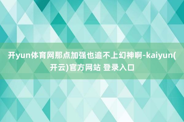开yun体育网那点加强也追不上幻神啊-kaiyun(开云)官方网站 登录入口