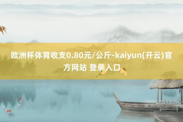 欧洲杯体育收支0.80元/公斤-kaiyun(开云)官方网站 登录入口