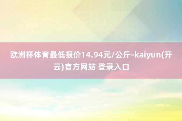 欧洲杯体育最低报价14.94元/公斤-kaiyun(开云)官方网站 登录入口