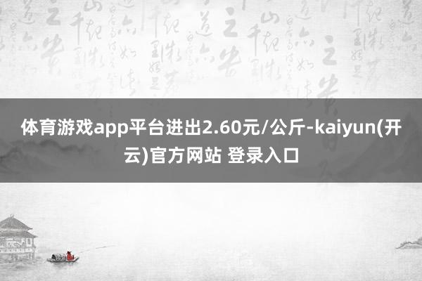 体育游戏app平台进出2.60元/公斤-kaiyun(开云)官方网站 登录入口