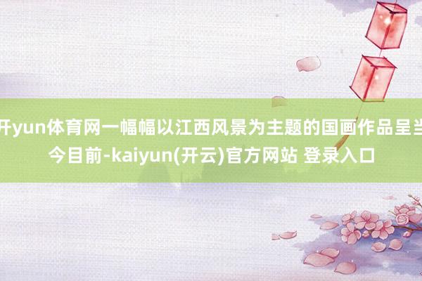 开yun体育网一幅幅以江西风景为主题的国画作品呈当今目前-kaiyun(开云)官方网站 登录入口