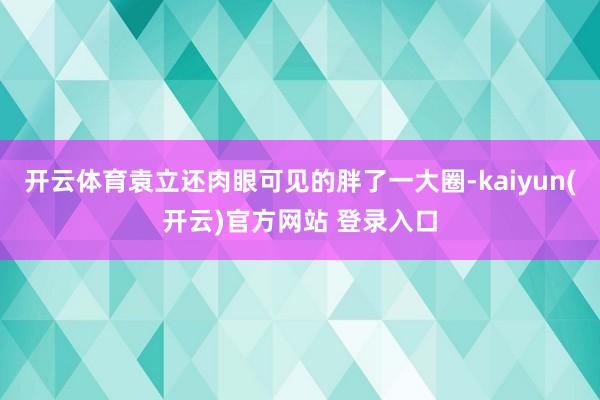 开云体育袁立还肉眼可见的胖了一大圈-kaiyun(开云)官方网站 登录入口