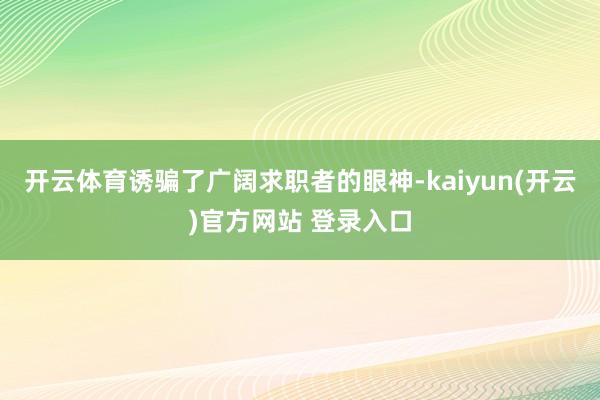 开云体育诱骗了广阔求职者的眼神-kaiyun(开云)官方网站 登录入口