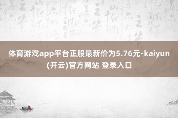 体育游戏app平台正股最新价为5.76元-kaiyun(开云)官方网站 登录入口