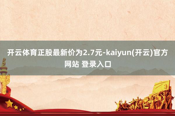 开云体育正股最新价为2.7元-kaiyun(开云)官方网站 登录入口
