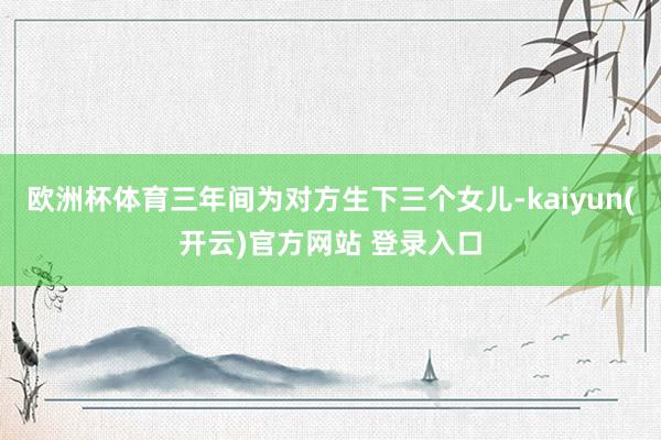 欧洲杯体育三年间为对方生下三个女儿-kaiyun(开云)官方网站 登录入口