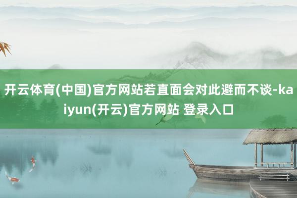 开云体育(中国)官方网站若直面会对此避而不谈-kaiyun(开云)官方网站 登录入口