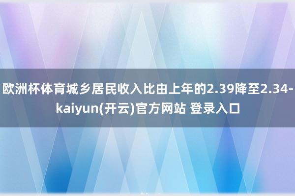 欧洲杯体育城乡居民收入比由上年的2.39降至2.34-kaiyun(开云)官方网站 登录入口