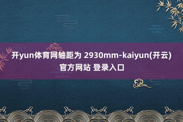 开yun体育网轴距为 2930mm-kaiyun(开云)官方网站 登录入口