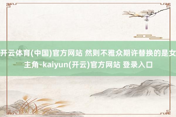 开云体育(中国)官方网站 然则不雅众期许替换的是女主角-kaiyun(开云)官方网站 登录入口